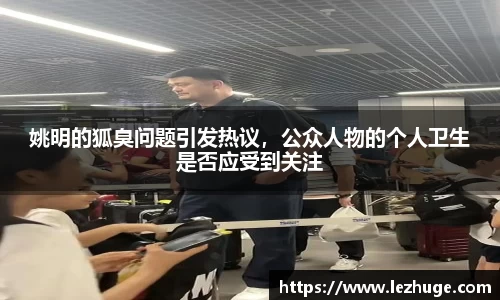 姚明的狐臭问题引发热议，公众人物的个人卫生是否应受到关注