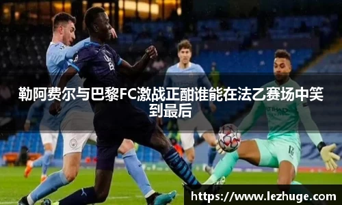 勒阿费尔与巴黎FC激战正酣谁能在法乙赛场中笑到最后