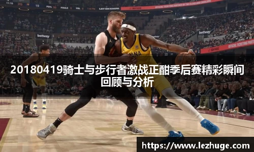 20180419骑士与步行者激战正酣季后赛精彩瞬间回顾与分析