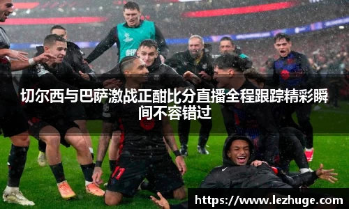 切尔西与巴萨激战正酣比分直播全程跟踪精彩瞬间不容错过